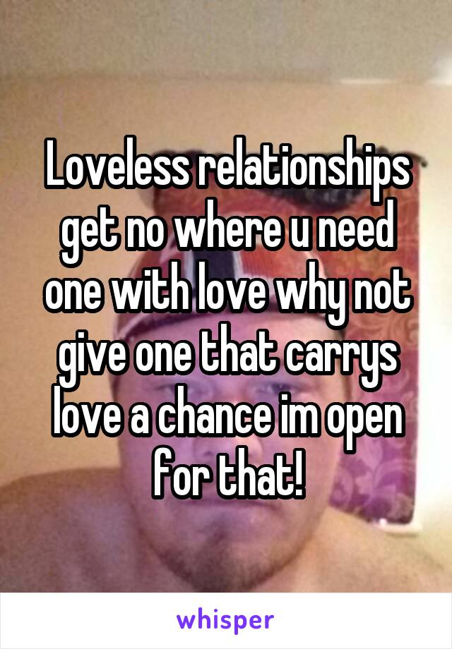 Loveless relationships get no where u need one with love why not give one that carrys love a chance im open for that!