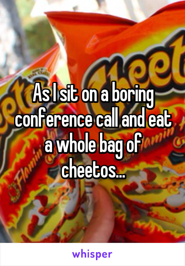 As I sit on a boring conference call and eat a whole bag of cheetos...