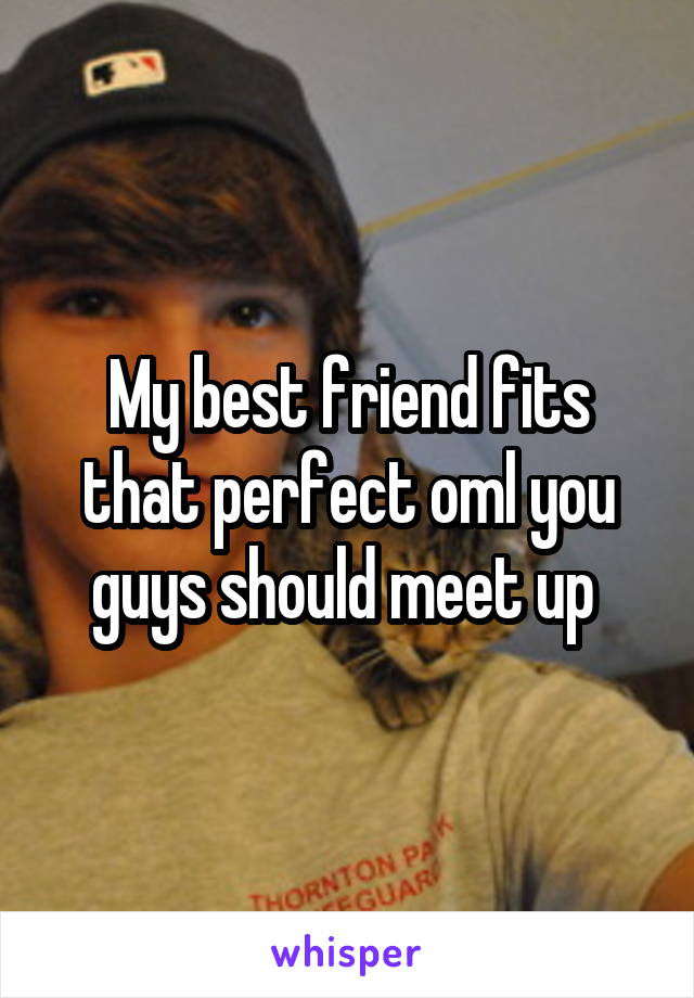 My best friend fits that perfect oml you guys should meet up 
