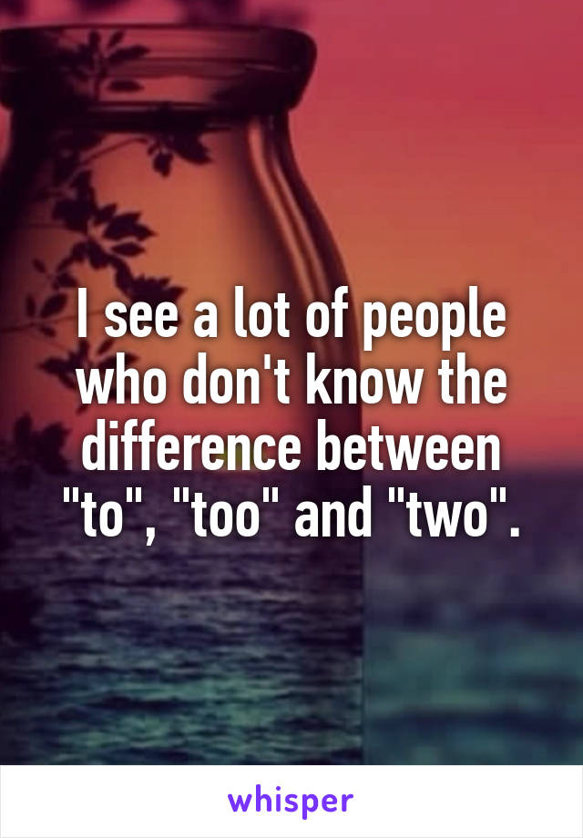 I see a lot of people who don't know the difference between "to", "too" and "two".