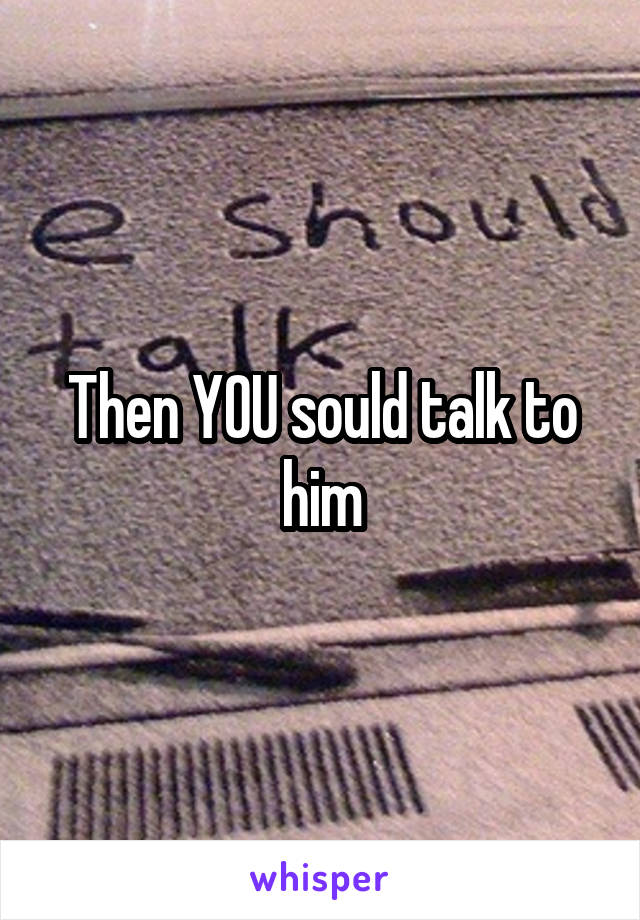 Then YOU sould talk to him