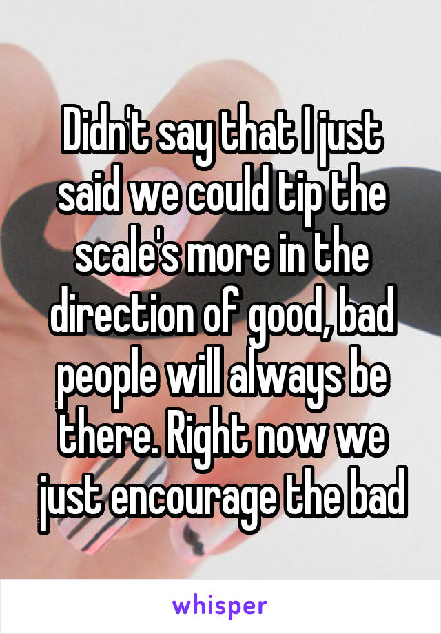 Didn't say that I just said we could tip the scale's more in the direction of good, bad people will always be there. Right now we just encourage the bad