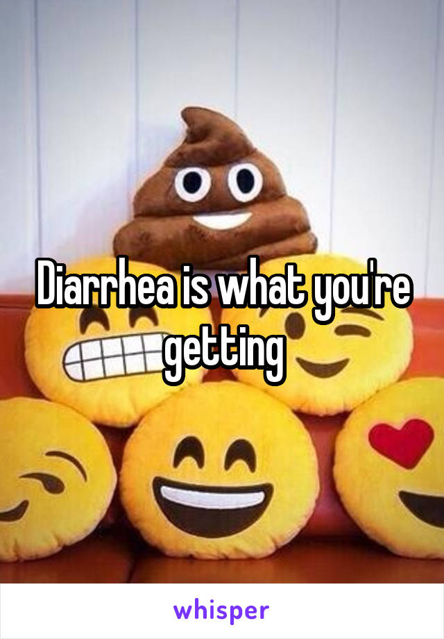 Diarrhea is what you're getting