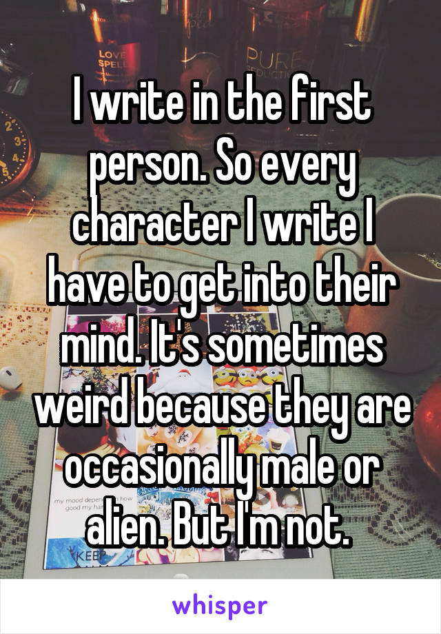I write in the first person. So every character I write I have to get into their mind. It's sometimes weird because they are occasionally male or alien. But I'm not. 