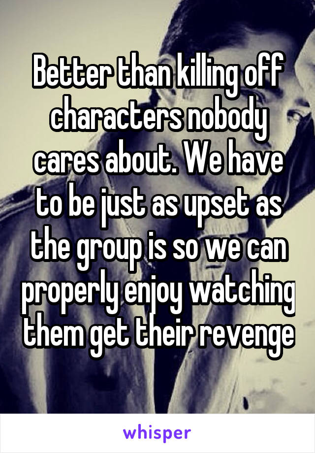 Better than killing off characters nobody cares about. We have to be just as upset as the group is so we can properly enjoy watching them get their revenge 