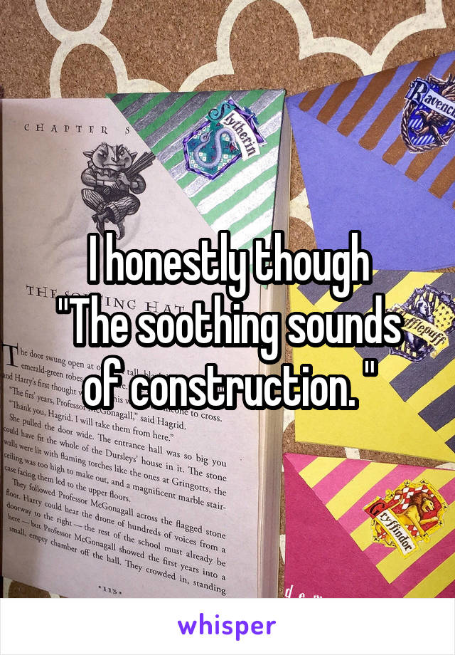I honestly though
"The soothing sounds of construction. "