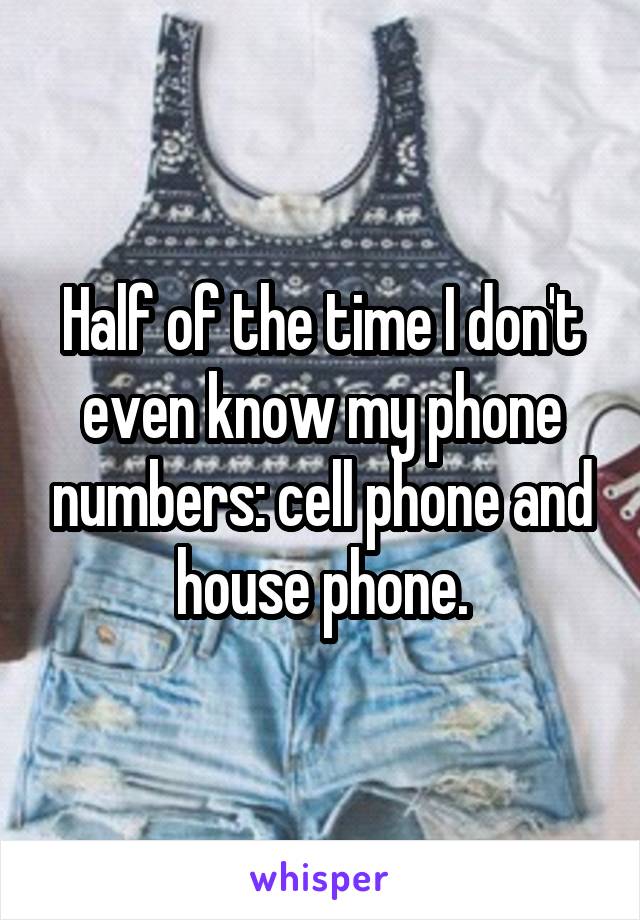 Half of the time I don't even know my phone numbers: cell phone and house phone.