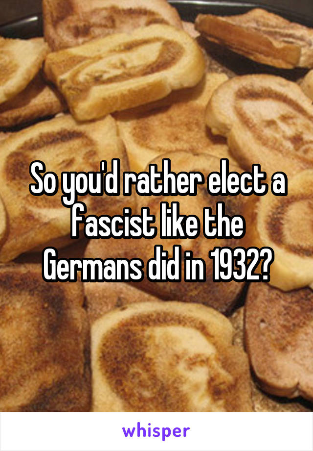 So you'd rather elect a fascist like the Germans did in 1932?