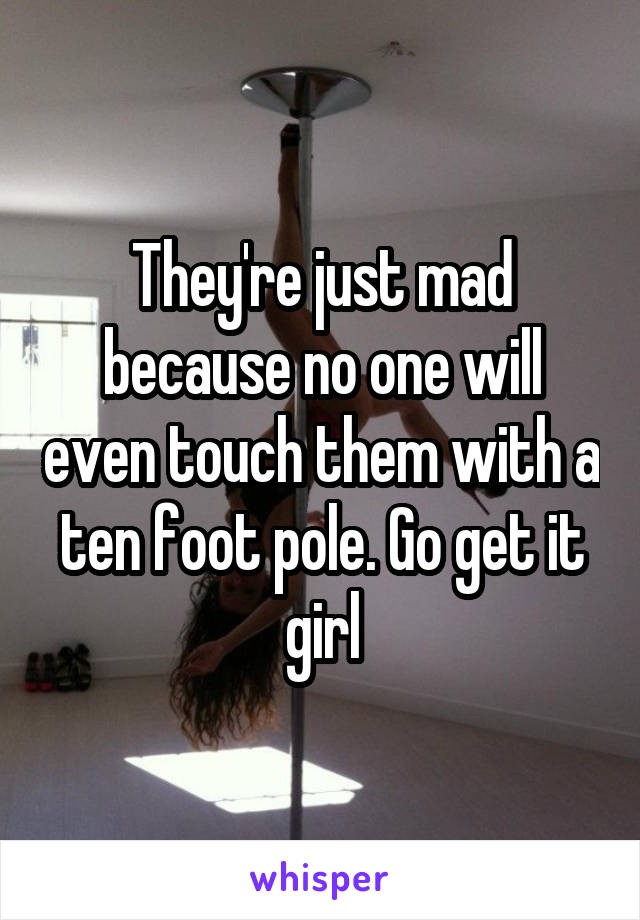 They're just mad because no one will even touch them with a ten foot pole. Go get it girl