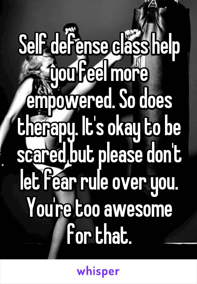 Self defense class help you feel more empowered. So does therapy. It's okay to be scared but please don't let fear rule over you. You're too awesome for that.