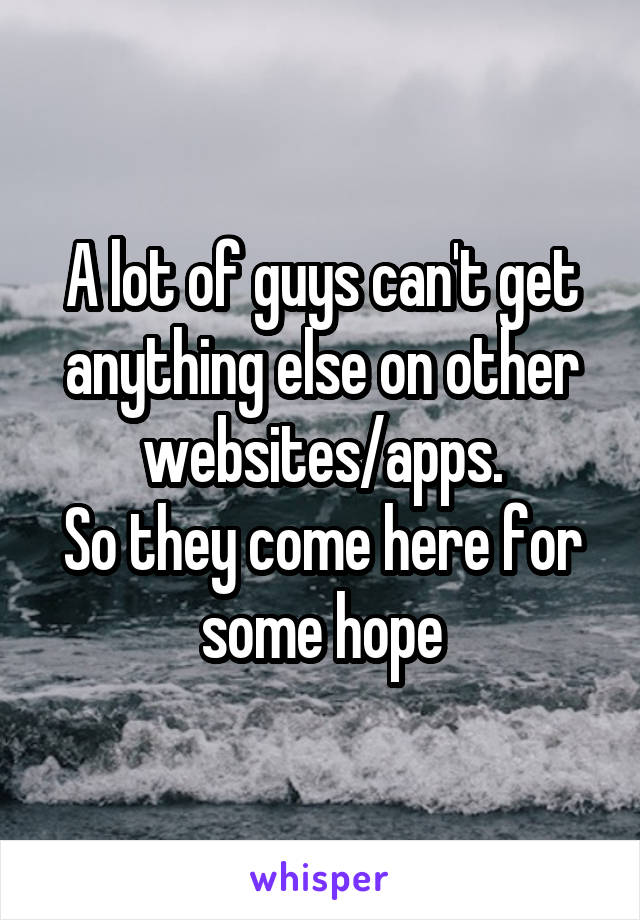 A lot of guys can't get anything else on other websites/apps.
So they come here for some hope