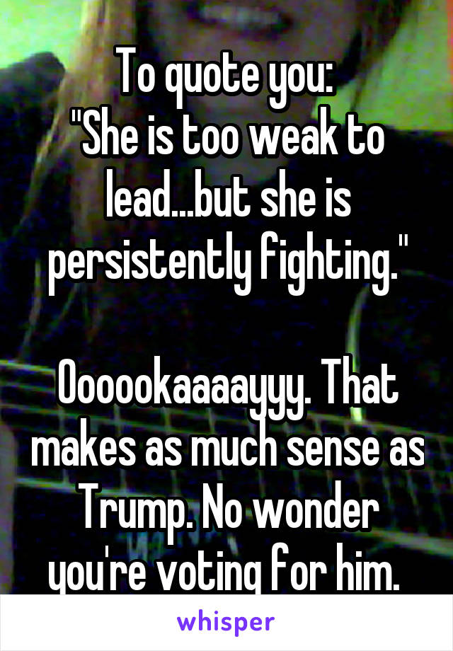 To quote you: 
"She is too weak to lead...but she is persistently fighting."

Oooookaaaayyy. That makes as much sense as Trump. No wonder you're voting for him. 