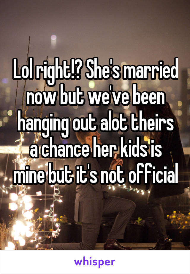 Lol right!? She's married now but we've been hanging out alot theirs a chance her kids is mine but it's not official 