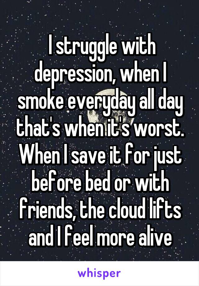  I struggle with depression, when I smoke everyday all day that's when it's worst. When I save it for just before bed or with friends, the cloud lifts and I feel more alive