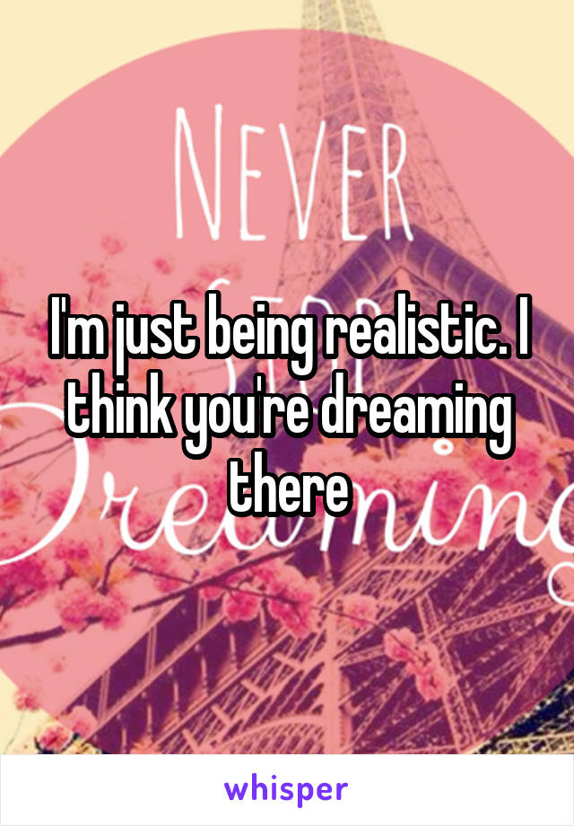 I'm just being realistic. I think you're dreaming there