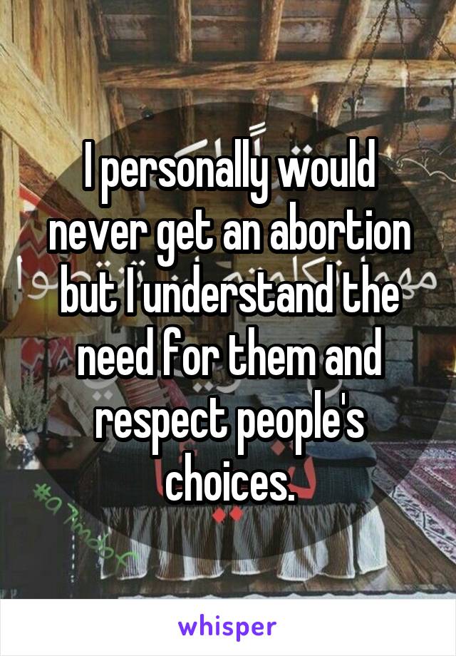 I personally would never get an abortion but I understand the need for them and respect people's choices.