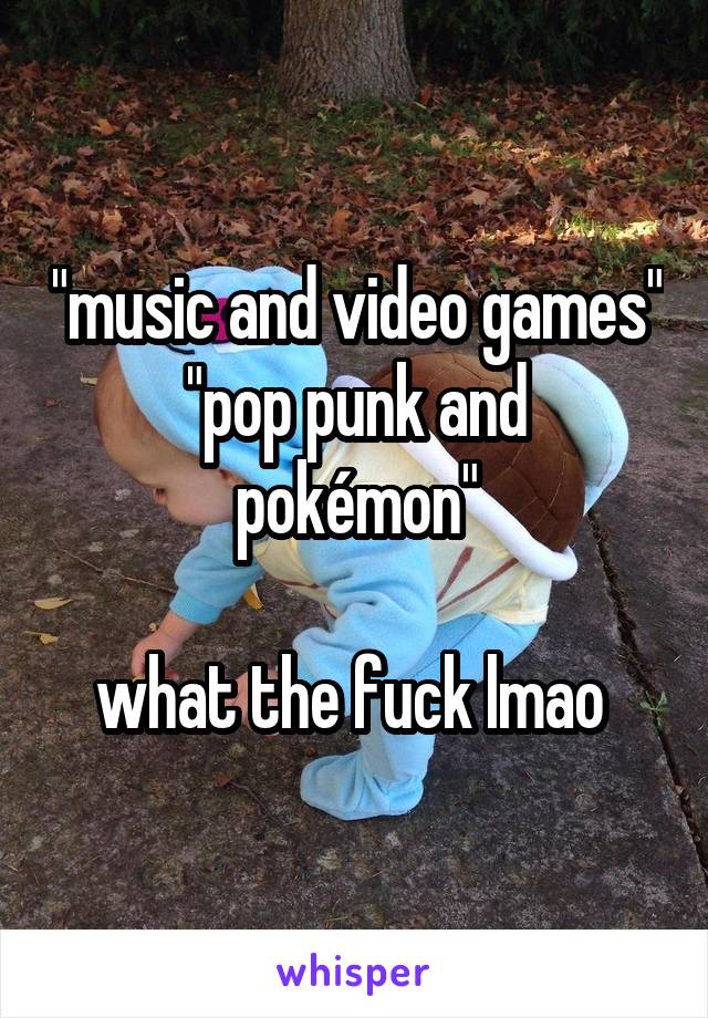 "music and video games"
"pop punk and pokémon"

what the fuck lmao 