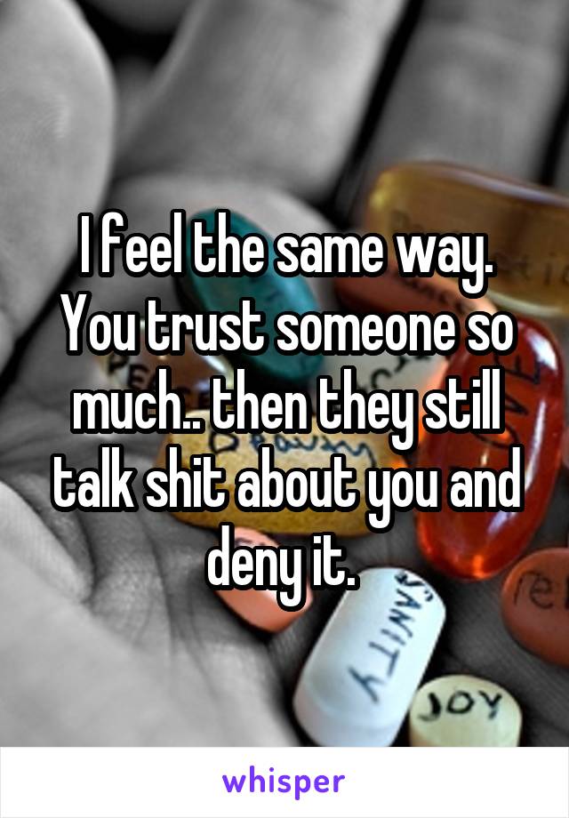 I feel the same way. You trust someone so much.. then they still talk shit about you and deny it. 