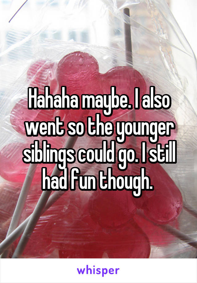 Hahaha maybe. I also went so the younger siblings could go. I still had fun though. 