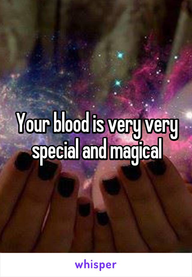 Your blood is very very special and magical