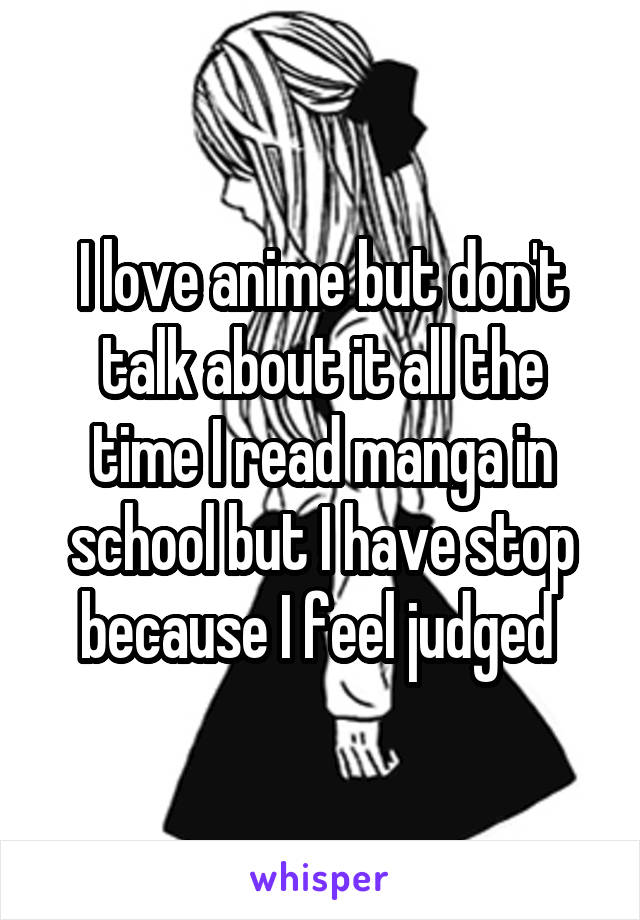 I love anime but don't talk about it all the time I read manga in school but I have stop because I feel judged 