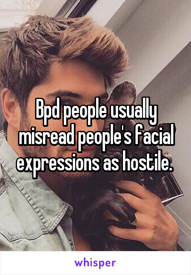 Bpd people usually misread people's facial expressions as hostile. 
