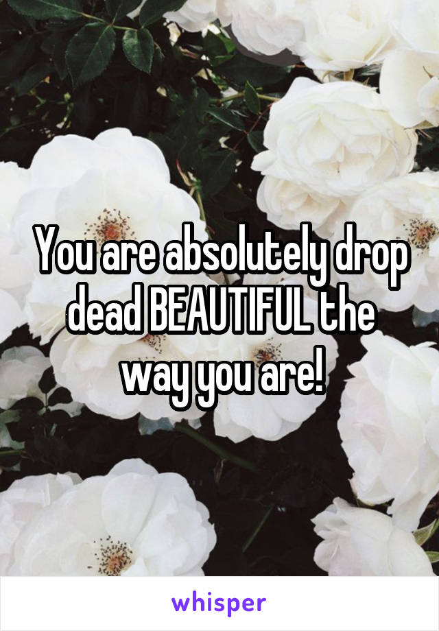 You are absolutely drop dead BEAUTIFUL the way you are!