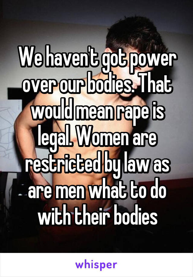 We haven't got power over our bodies. That would mean rape is legal. Women are restricted by law as are men what to do with their bodies