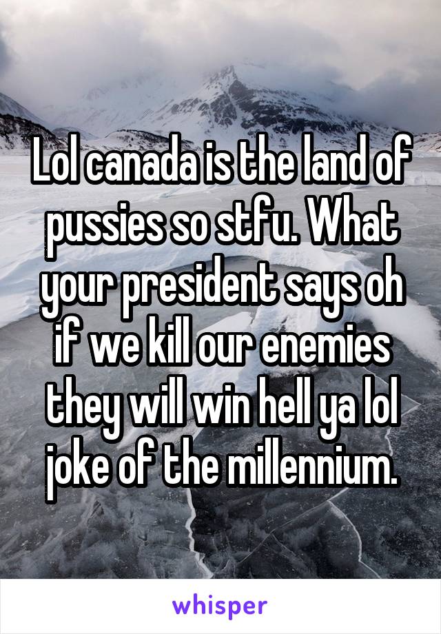 Lol canada is the land of pussies so stfu. What your president says oh if we kill our enemies they will win hell ya lol joke of the millennium.
