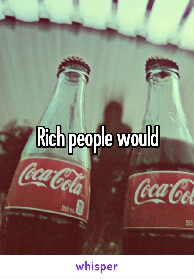 Rich people would