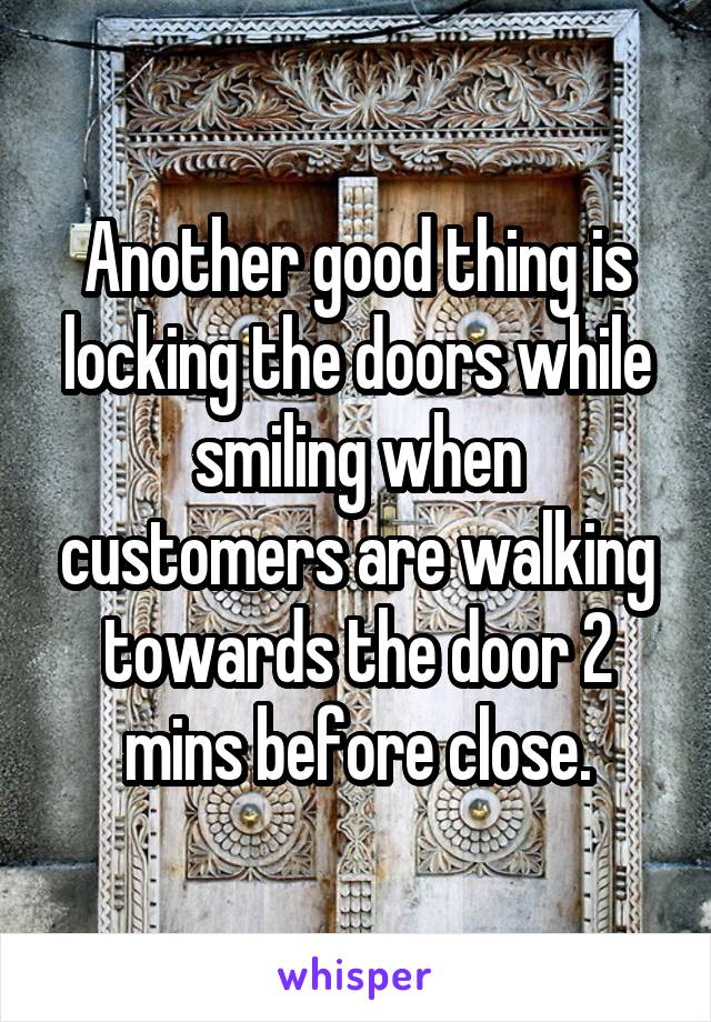 Another good thing is locking the doors while smiling when customers are walking towards the door 2 mins before close.
