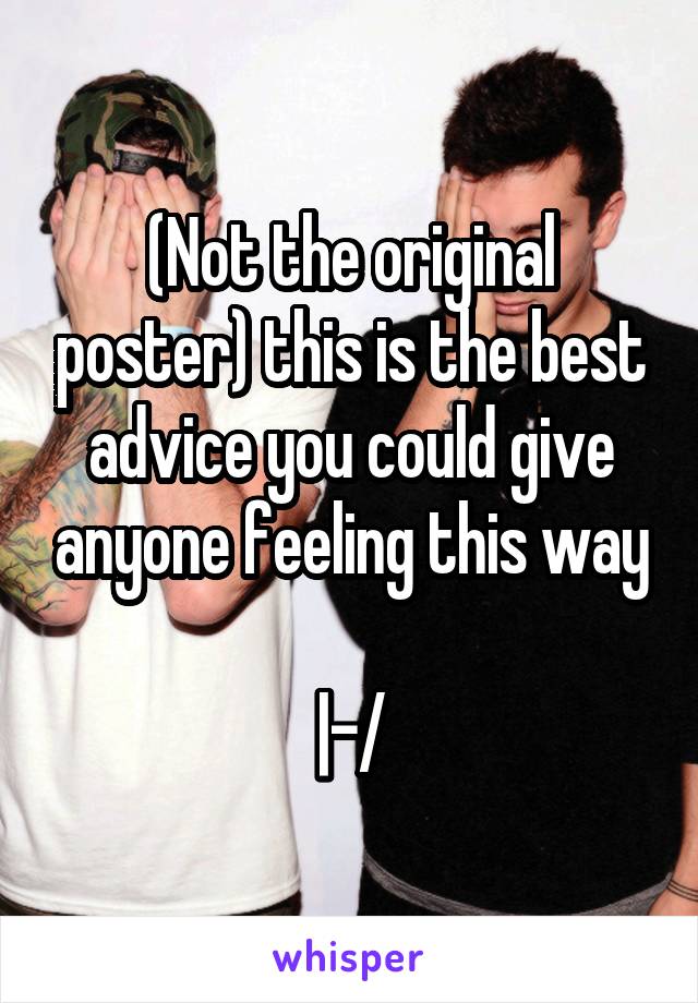 (Not the original poster) this is the best advice you could give anyone feeling this way

|-/