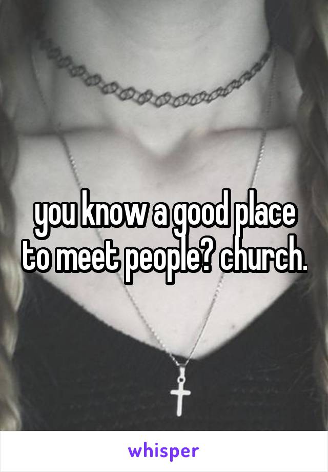 you know a good place to meet people? church.