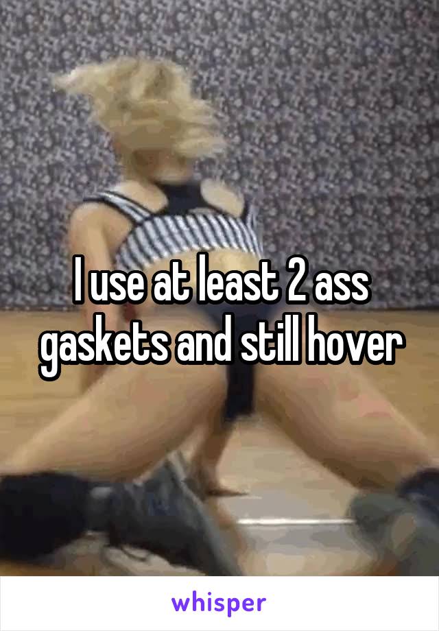 I use at least 2 ass gaskets and still hover
