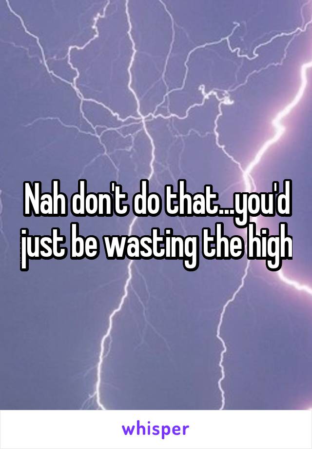 Nah don't do that...you'd just be wasting the high