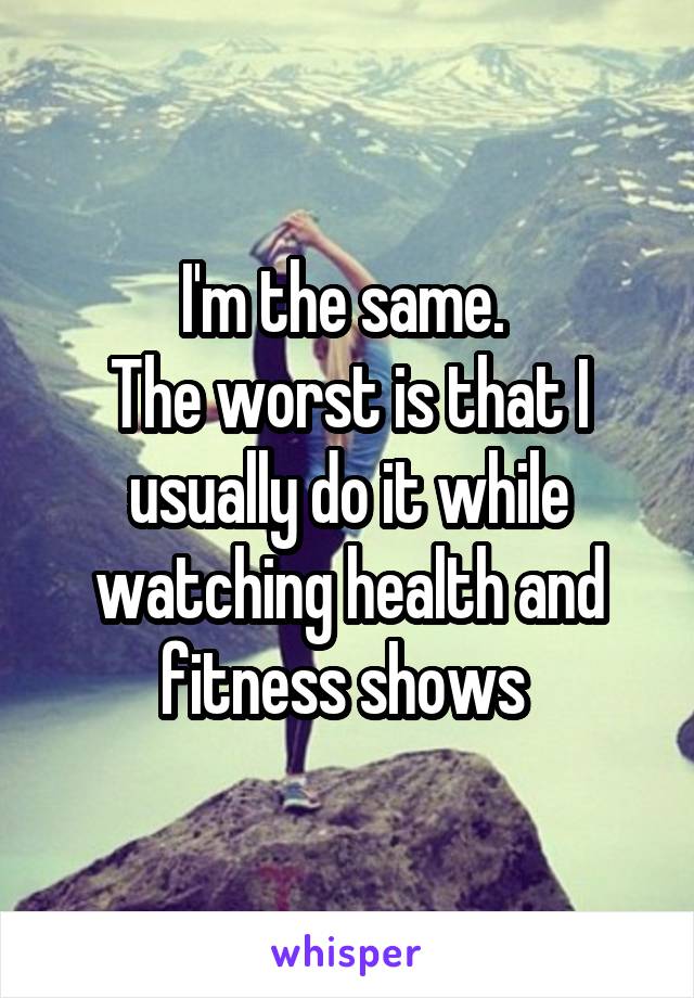 I'm the same. 
The worst is that I usually do it while watching health and fitness shows 