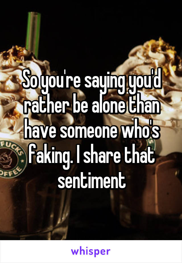 So you're saying you'd rather be alone than have someone who's faking. I share that sentiment