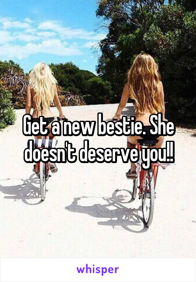 Get a new bestie. She doesn't deserve you!!