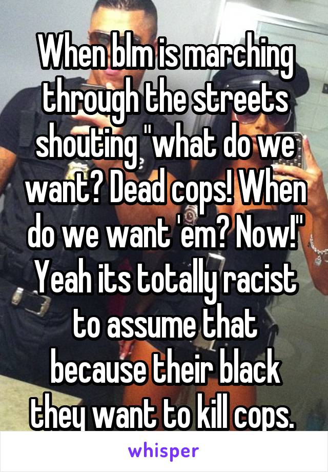 When blm is marching through the streets shouting "what do we want? Dead cops! When do we want 'em? Now!" Yeah its totally racist to assume that because their black they want to kill cops. 