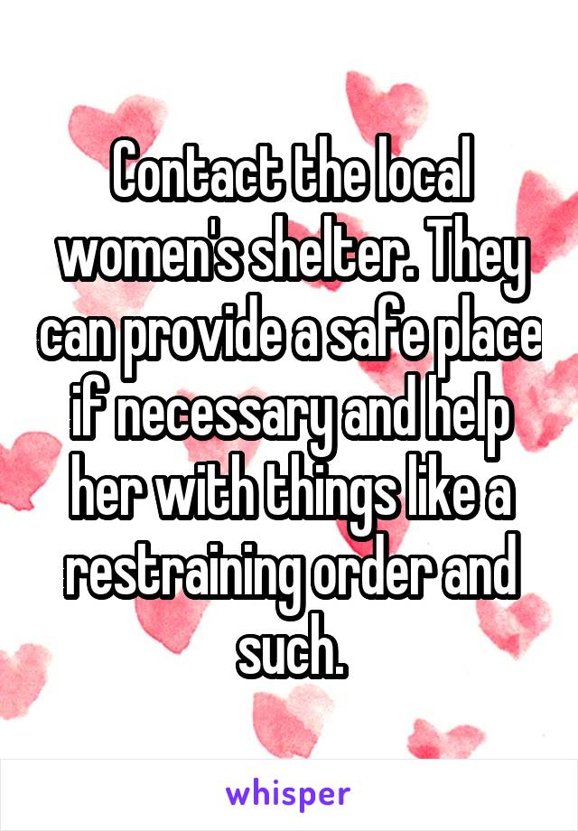 Contact the local women's shelter. They can provide a safe place if necessary and help her with things like a restraining order and such.