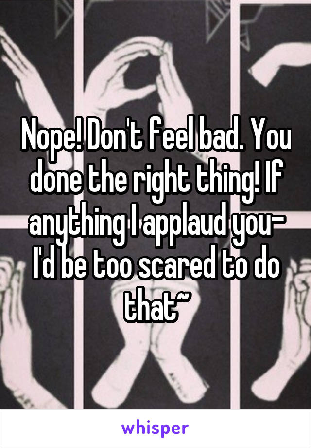 Nope! Don't feel bad. You done the right thing! If anything I applaud you- I'd be too scared to do that~