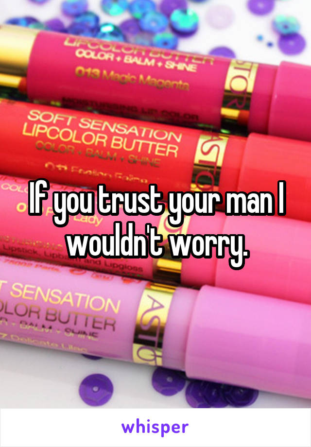 If you trust your man I wouldn't worry.