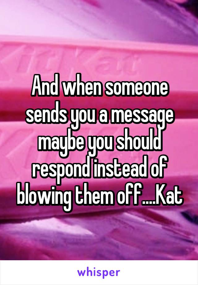 And when someone sends you a message maybe you should respond instead of blowing them off....Kat