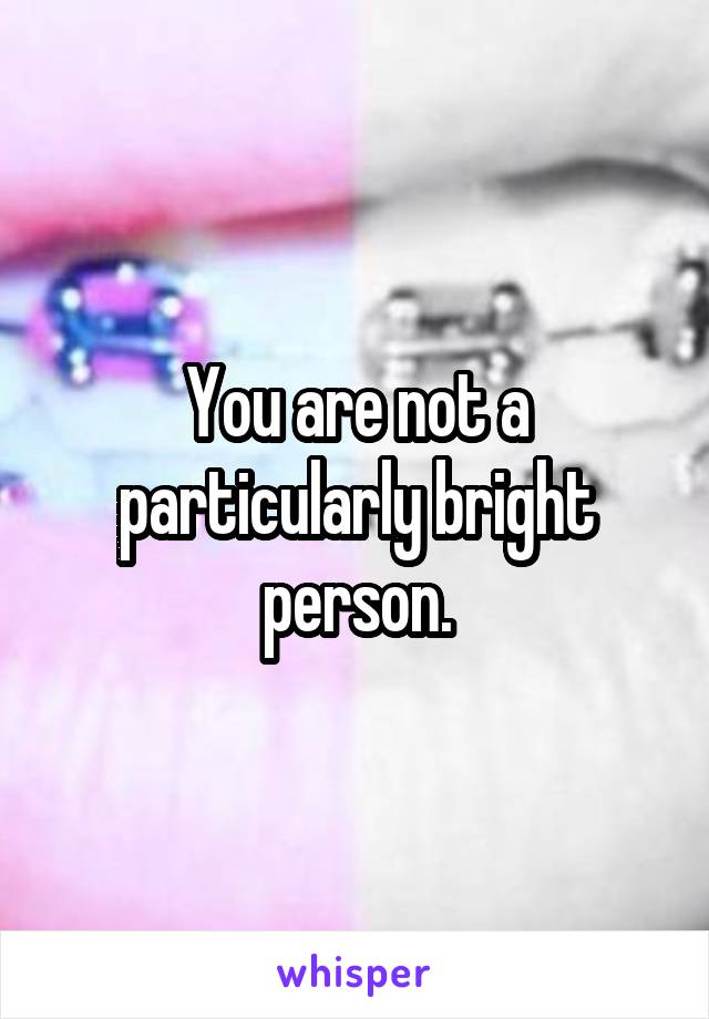 You are not a particularly bright person.