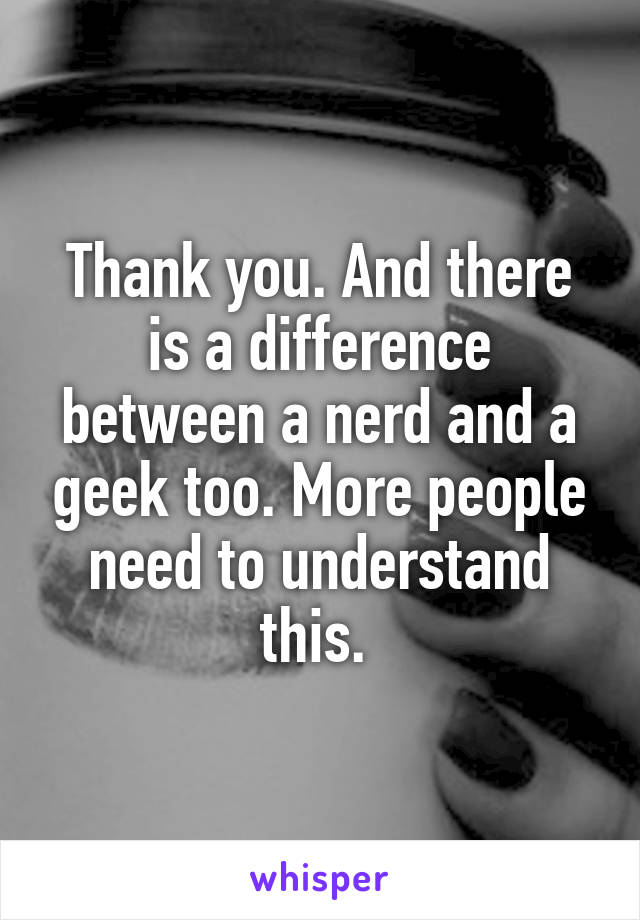 Thank you. And there is a difference between a nerd and a geek too. More people need to understand this. 