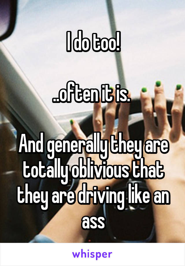I do too!

..often it is. 

And generally they are totally oblivious that they are driving like an ass