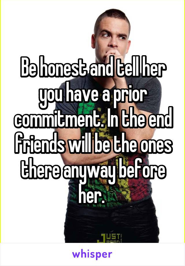 Be honest and tell her you have a prior commitment. In the end friends will be the ones there anyway before her. 
