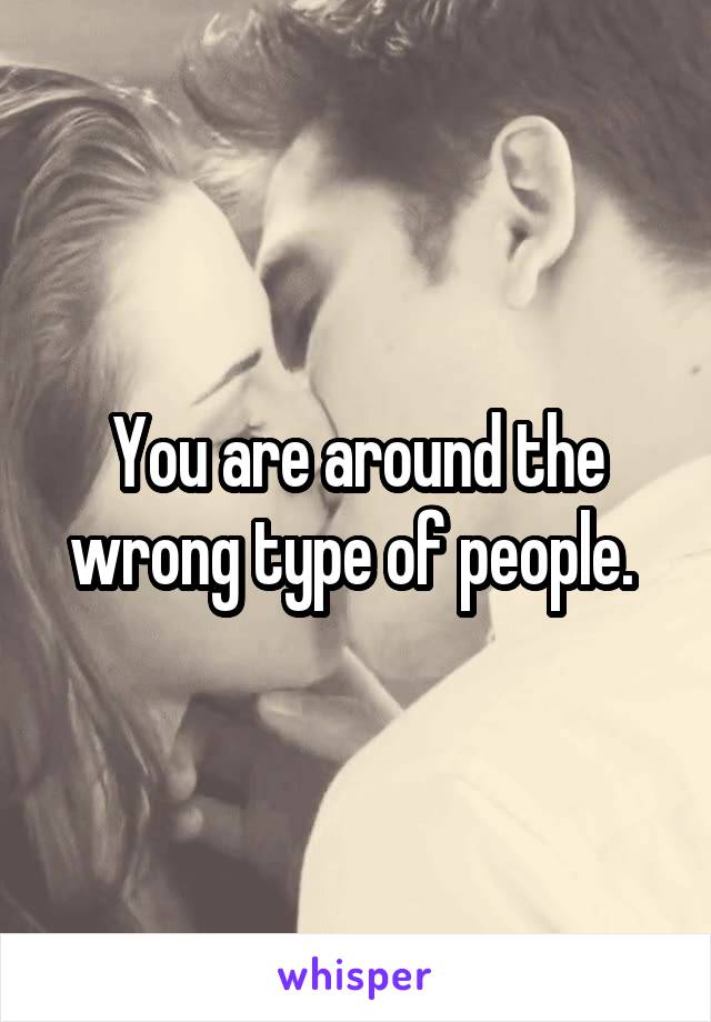 You are around the wrong type of people. 