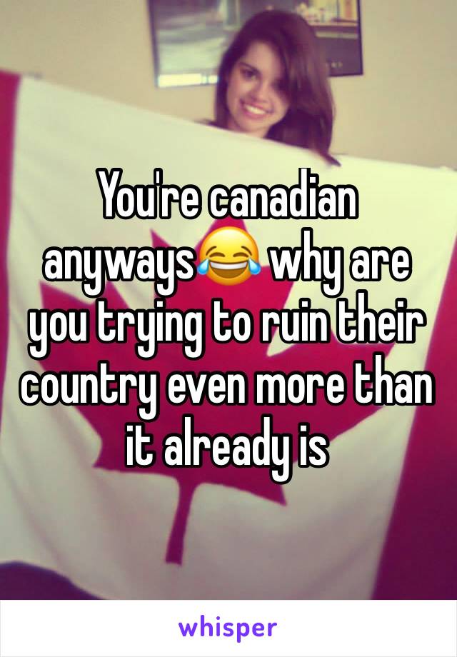You're canadian anyways😂 why are you trying to ruin their country even more than it already is