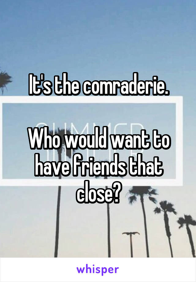 It's the comraderie.

Who would want to have friends that close?